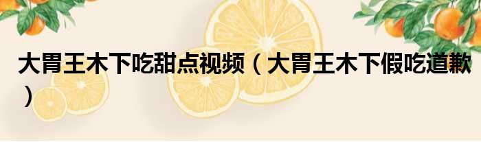 大胃王木下吃甜点视频 大胃王木下假吃道歉