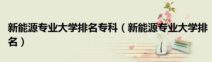 新能源专业大学排名专科 新能源专业大学排名