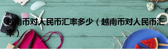 越南币对人民币汇率多少 越南币对人民币汇率