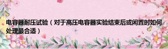 电容器耐压试验 对于高压电容器实验结束后或闲置时如何处理最合适
