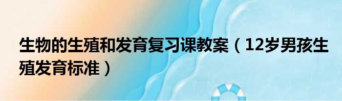 生物的生殖和发育复习课教案 12岁男孩生殖发育标准
