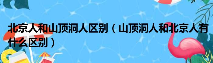 北京人和山顶洞人区别 山顶洞人和北京人有什么区别