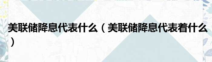 美联储降息代表什么 美联储降息代表着什么