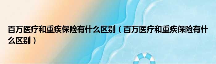 百万医疗和重疾保险有什么区别 百万医疗和重疾保险有什么区别
