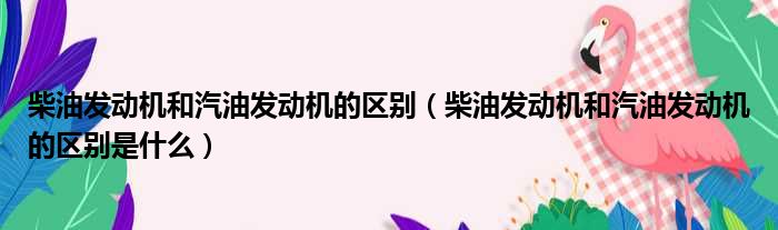 柴油发动机和汽油发动机的区别 柴油发动机和汽油发动机的区别是什么
