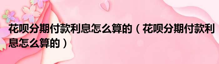 花呗分期付款利息怎么算的 花呗分期付款利息怎么算的