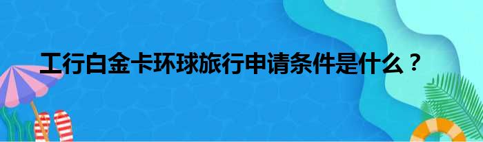 工行白金卡环球旅行申请条件是什么