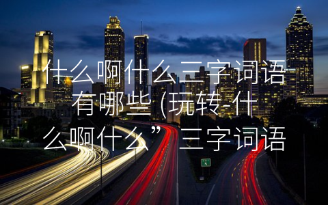 什么啊什么三字词语有哪些 (玩转-什么啊什么”三字词语，让生活更有趣)