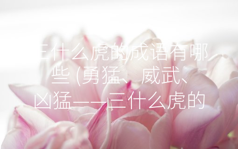 三什么虎的成语有哪些 (勇猛、威武、凶猛——三什么虎的成语大全)