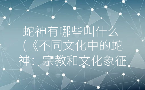 蛇神有哪些叫什么 (《不同文化中的蛇神：宗教和文化象征的多样性》)