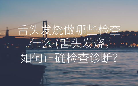 舌头发烧做哪些检查什么 (舌头发烧，如何正确检查诊断？)