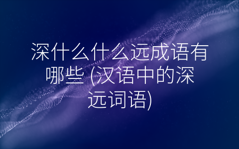 深什么什么远成语有哪些 (汉语中的深远词语)