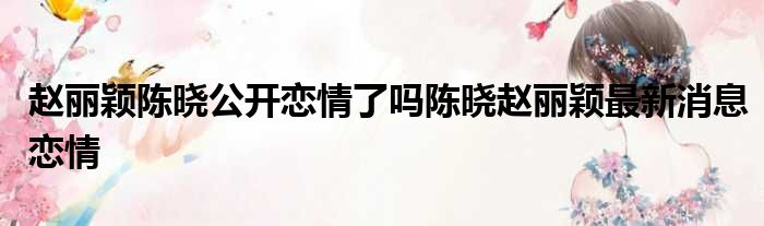 赵丽颖陈晓公开恋情了吗陈晓赵丽颖最新消息恋情