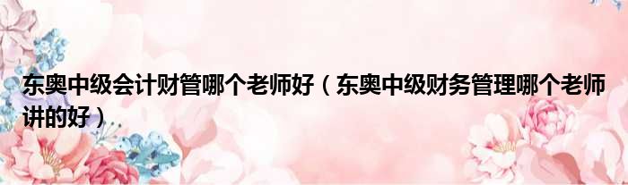 东奥中级会计财管哪个老师好 东奥中级财务管理哪个老师讲的好