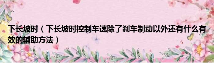 下长坡时 下长坡时控制车速除了刹车制动以外还有什么有效的辅助方法