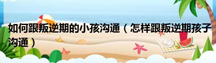 如何跟叛逆期的小孩沟通 怎样跟叛逆期孩子沟通