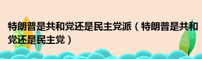 特朗普是共和党还是民主党派 特朗普是共和党还是民主党