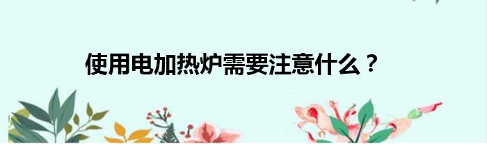 使用电加热炉需要注意什么
