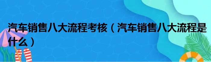 汽车销售八大流程考核 汽车销售八大流程是什么
