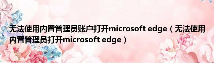 无法使用内置管理员账户打开microsoft edge 无法使用内置管理员打开microsoft edge