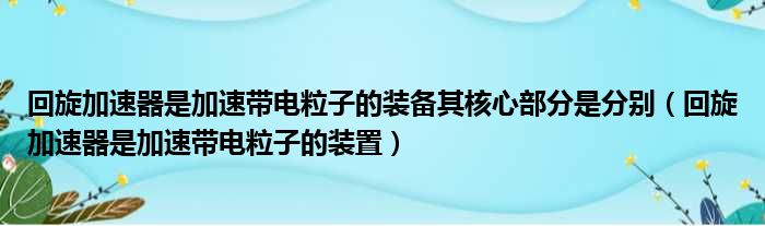 回旋加速器是加速带电粒子的装备其核心部分是分别 回旋加速器是加速带电粒子的装置