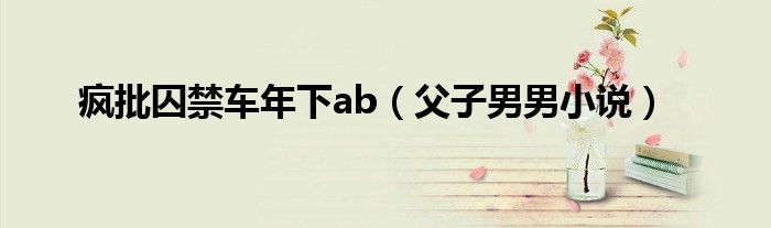疯批囚禁车年下ab 父子男男小说