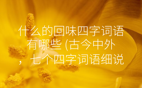 什么的回味四字词语有哪些 (古今中外，七个四字词语细说-什么的回味”)
