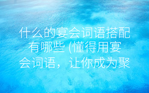 什么的宴会词语搭配有哪些 (懂得用宴会词语，让你成为聚会之王)