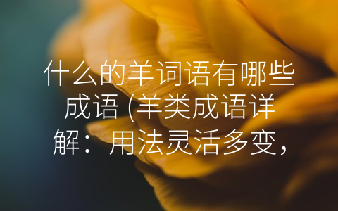 什么的羊词语有哪些成语 羊类成语详解：用法灵活多变 已经成为中文表达中不可或缺的一部分