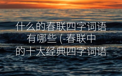 什么的春联四字词语有哪些 (-春联中的十大经典四字词语”)