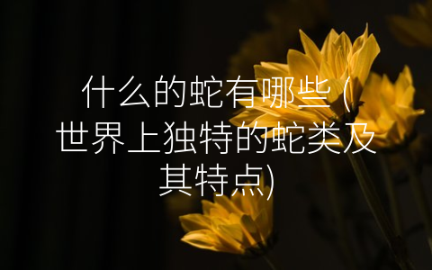 什么的蛇有哪些 (世界上独特的蛇类及其特点)