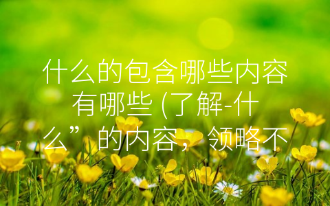 什么的包含哪些内容有哪些 (了解-什么”的内容，领略不同领域的精彩内涵)