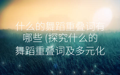 什么的舞蹈重叠词有哪些 (探究什么的舞蹈重叠词及多元化的舞蹈形式)