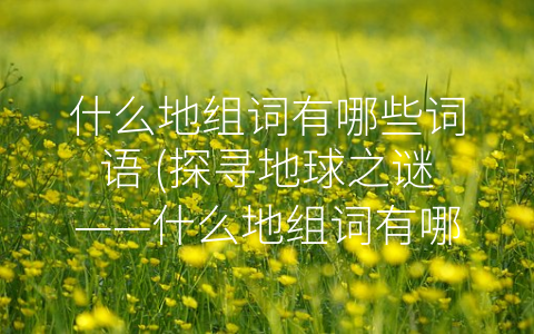 什么地组词有哪些词语 (探寻地球之谜——什么地组词有哪些常见的词语)