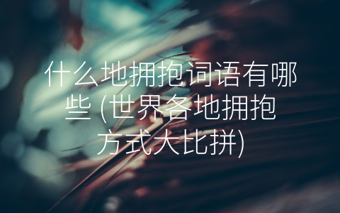 什么地拥抱词语有哪些 (世界各地拥抱方式大比拼)