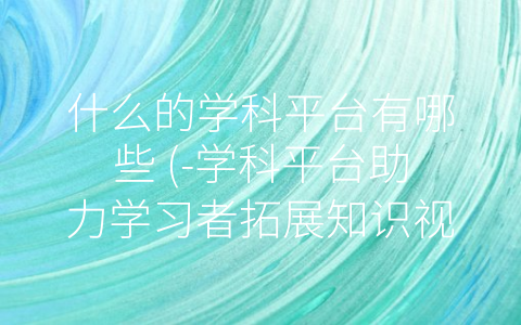 什么的学科平台有哪些 (-学科平台助力学习者拓展知识视野”)