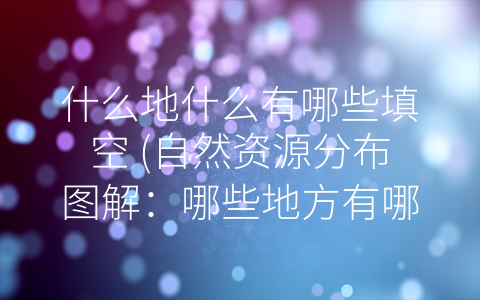 什么地什么有哪些填空 (自然资源分布图解：哪些地方有哪些瑰宝？)