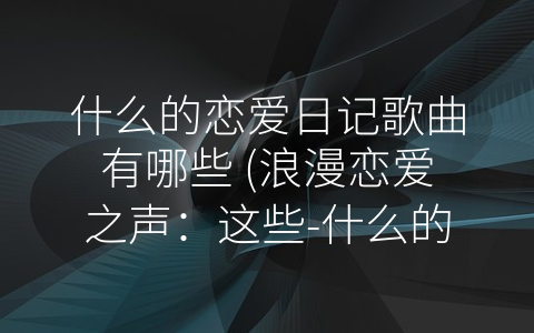 什么的恋爱日记歌曲有哪些 (浪漫恋爱之声：这些-什么的恋爱日记”歌曲你都知道吗？)