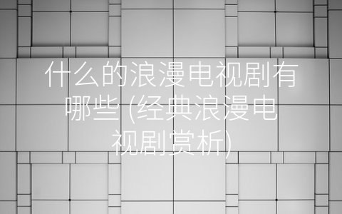 什么的浪漫电视剧有哪些 (经典浪漫电视剧赏析)