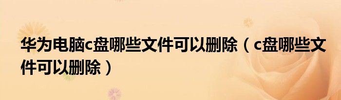 华为电脑c盘哪些文件可以删除 c盘哪些文件可以删除