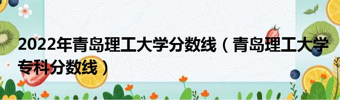 2022年青岛理工大学分数线 青岛理工大学专科分数线