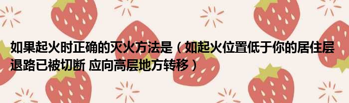 如果起火时正确的灭火方法是 如起火位置低于你的居住层 退路已被切断 应向高层地方转移