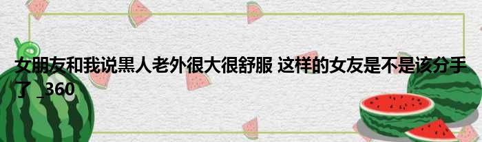 女朋友和我说黒人老外很大很舒服 这样的女友是不是该分手了  360