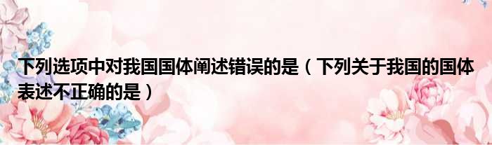 下列选项中对我国国体阐述错误的是 下列关于我国的国体表述不正确的是