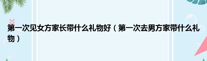 第一次见女方家长带什么礼物好 第一次去男方家带什么礼物