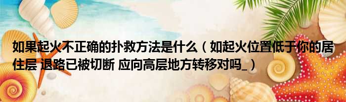 如果起火不正确的扑救方法是什么 如起火位置低于你的居住层 退路已被切断 应向高层地方转移对吗