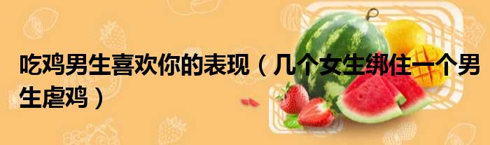 吃鸡男生喜欢你的表现 几个女生绑住一个男生虐鸡