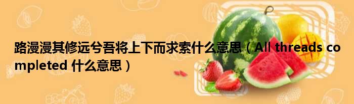 路漫漫其修远兮吾将上下而求索什么意思 All threads completed 什么意思