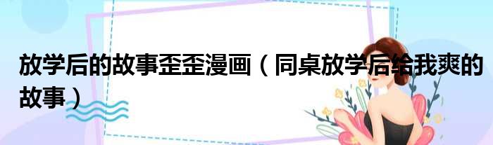 放学后的故事歪歪漫画 同桌放学后给我爽的故事