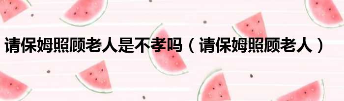 请保姆照顾老人是不孝吗 请保姆照顾老人